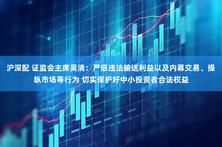 沪深配 证监会主席吴清：严惩违法输送利益以及内幕交易、操纵市场等行为 切实保护好中小投资者合法权益