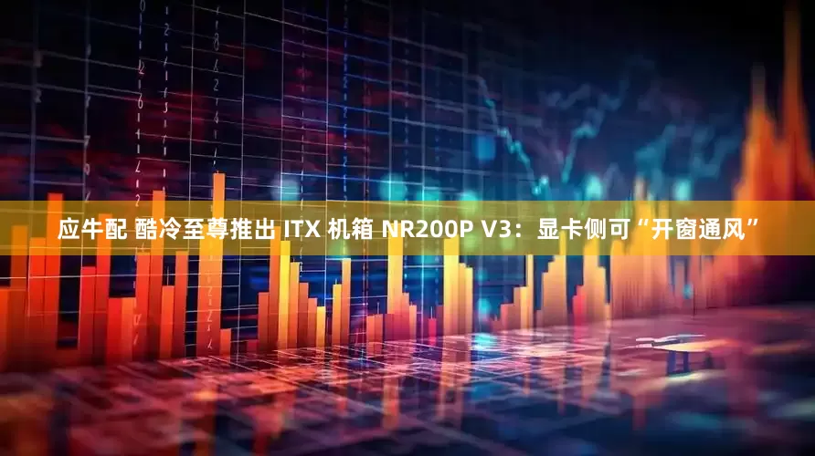 应牛配 酷冷至尊推出 ITX 机箱 NR200P V3：显卡侧可“开窗通风”
