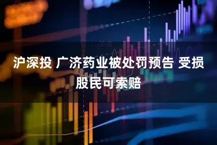 沪深投 广济药业被处罚预告 受损股民可索赔