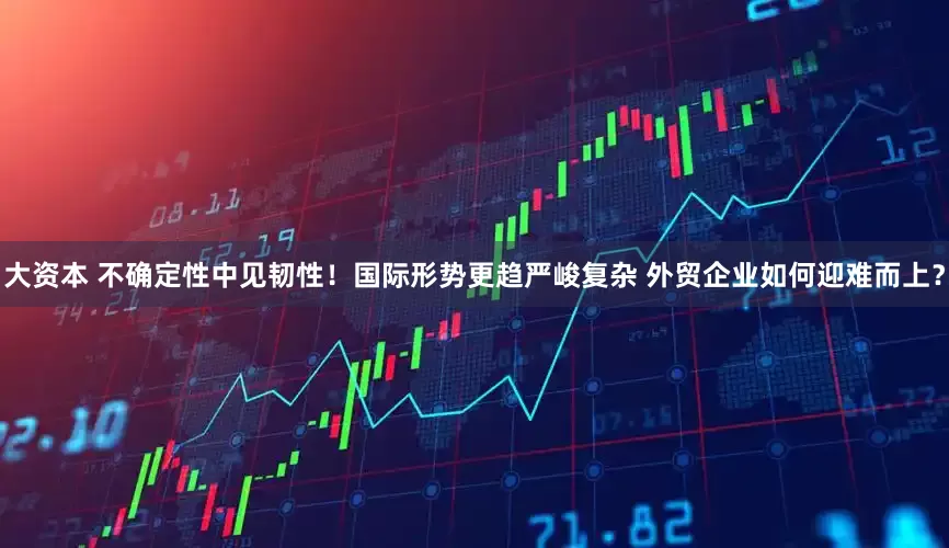 大资本 不确定性中见韧性！国际形势更趋严峻复杂 外贸企业如何迎难而上？