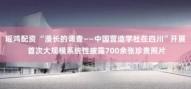 瑶鸿配资 “漫长的调查——中国营造学社在四川”开展 首次大规模系统性披露700余张珍贵照片