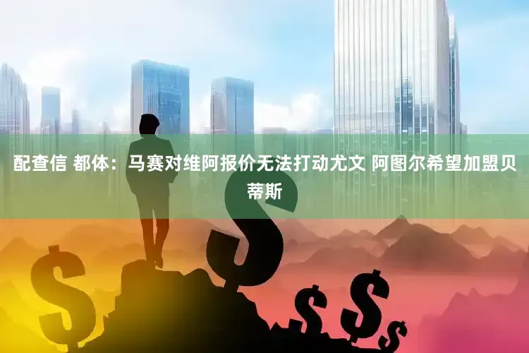 配查信 都体：马赛对维阿报价无法打动尤文 阿图尔希望加盟贝蒂斯