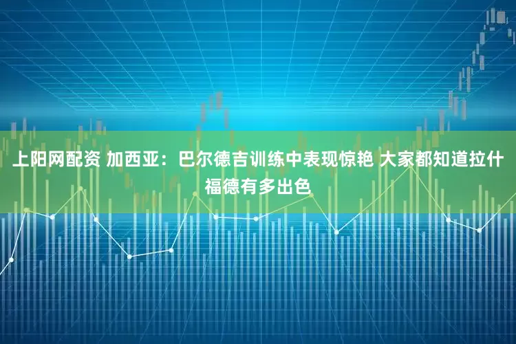 上阳网配资 加西亚：巴尔德吉训练中表现惊艳 大家都知道拉什福德有多出色