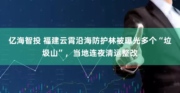 亿海智投 福建云霄沿海防护林被曝光多个“垃圾山”，当地连夜清运整改