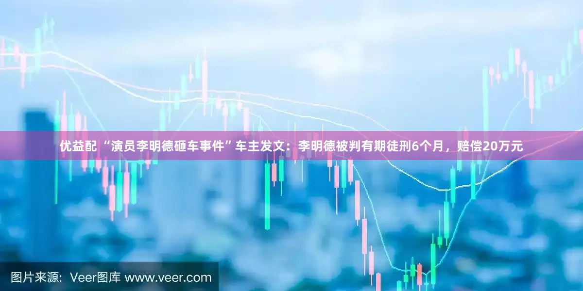 优益配 “演员李明德砸车事件”车主发文：李明德被判有期徒刑6个月，赔偿20万元