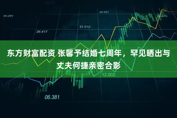 东方财富配资 张馨予结婚七周年，罕见晒出与丈夫何捷亲密合影