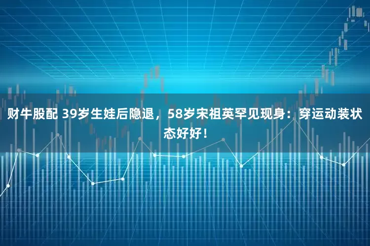 财牛股配 39岁生娃后隐退，58岁宋祖英罕见现身：穿运动装状态好好！