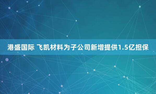 港盛国际 飞凯材料为子公司新增提供1.5亿担保