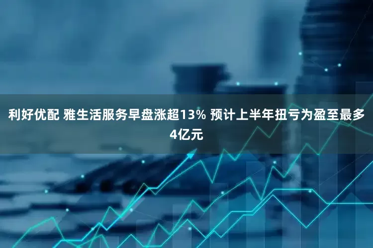 利好优配 雅生活服务早盘涨超13% 预计上半年扭亏为盈至最多4亿元