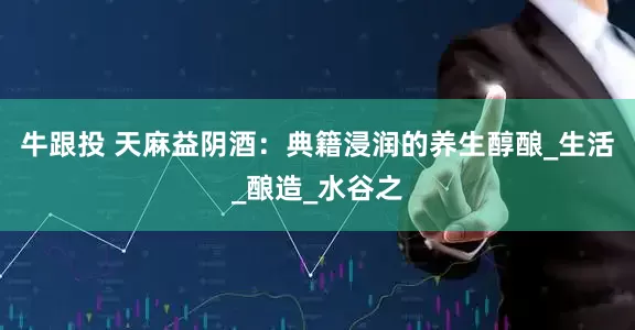 牛跟投 天麻益阴酒：典籍浸润的养生醇酿_生活_酿造_水谷之