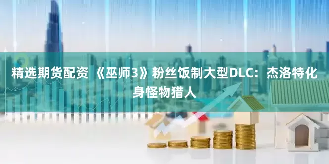 精选期货配资 《巫师3》粉丝饭制大型DLC：杰洛特化身怪物猎人