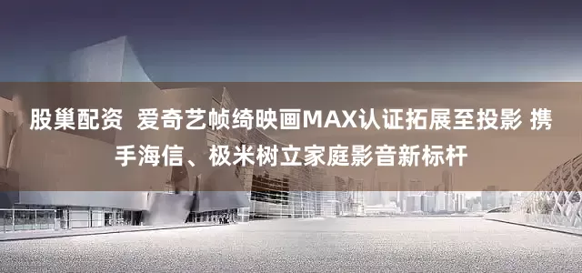 股巢配资  爱奇艺帧绮映画MAX认证拓展至投影 携手海信、极米树立家庭影音新标杆