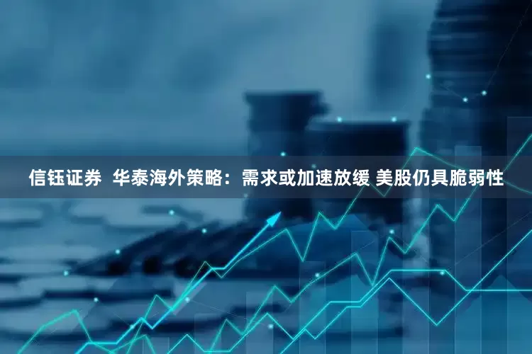 信钰证券  华泰海外策略：需求或加速放缓 美股仍具脆弱性