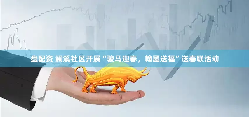盘配资 澜溪社区开展“骏马迎春，翰墨送福”送春联活动