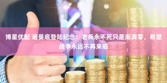 博星优配 诺曼底登陆纪念：老兵永不死只是渐凋零，希望战争永远不再来临