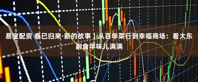 易宝配资 春已归来·新的故事｜从百年菜行到幸福商场：看大东副食年味儿满满