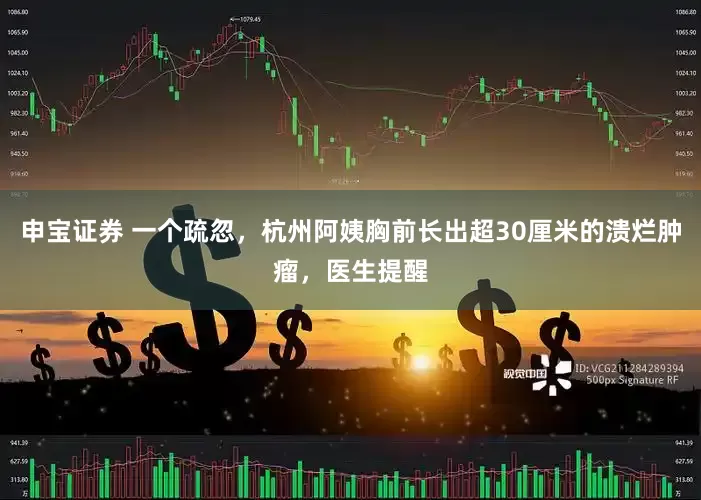 申宝证券 一个疏忽，杭州阿姨胸前长出超30厘米的溃烂肿瘤，医生提醒