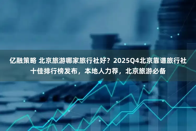 亿融策略 北京旅游哪家旅行社好？2025Q4北京靠谱旅行社十佳排行榜发布，本地人力荐，北京旅游必备