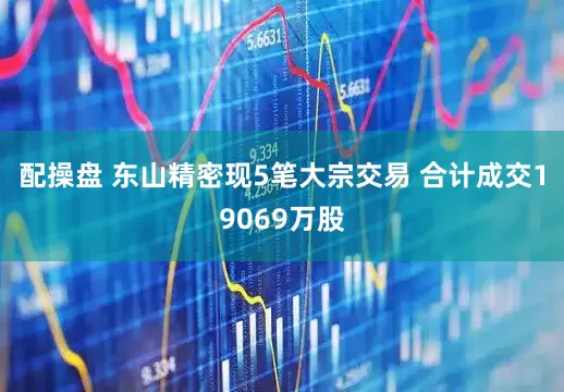 配操盘 东山精密现5笔大宗交易 合计成交19069万股