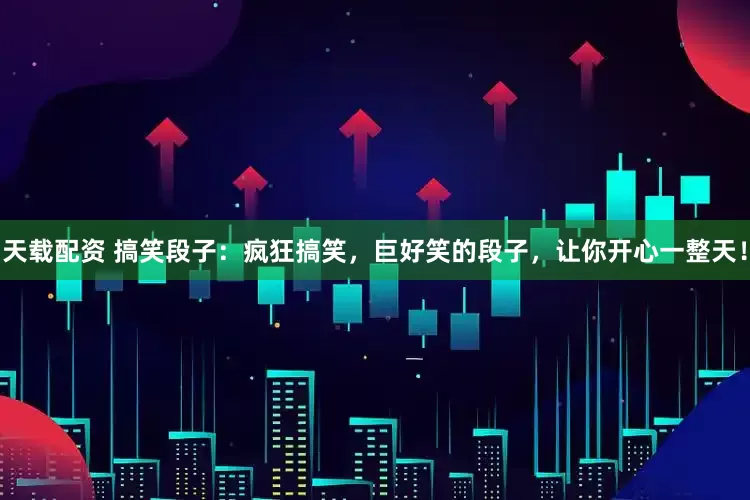 天载配资 搞笑段子：疯狂搞笑，巨好笑的段子，让你开心一整天！