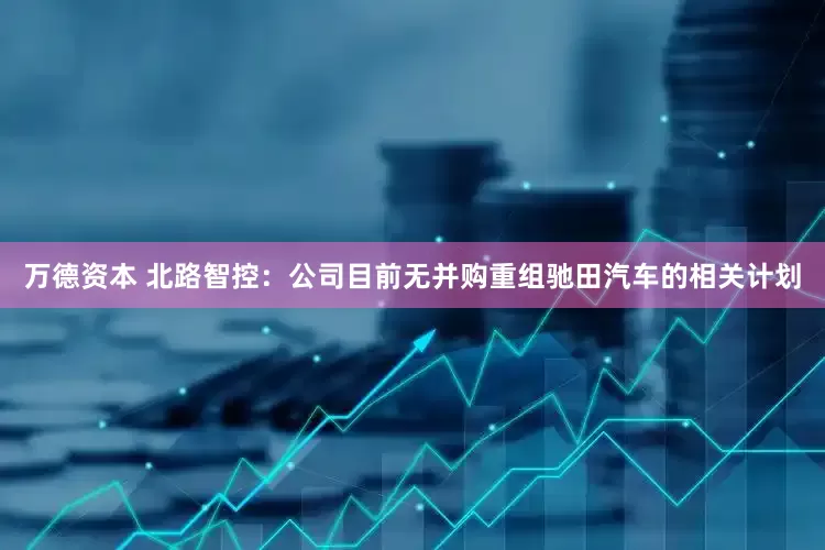 万德资本 北路智控：公司目前无并购重组驰田汽车的相关计划