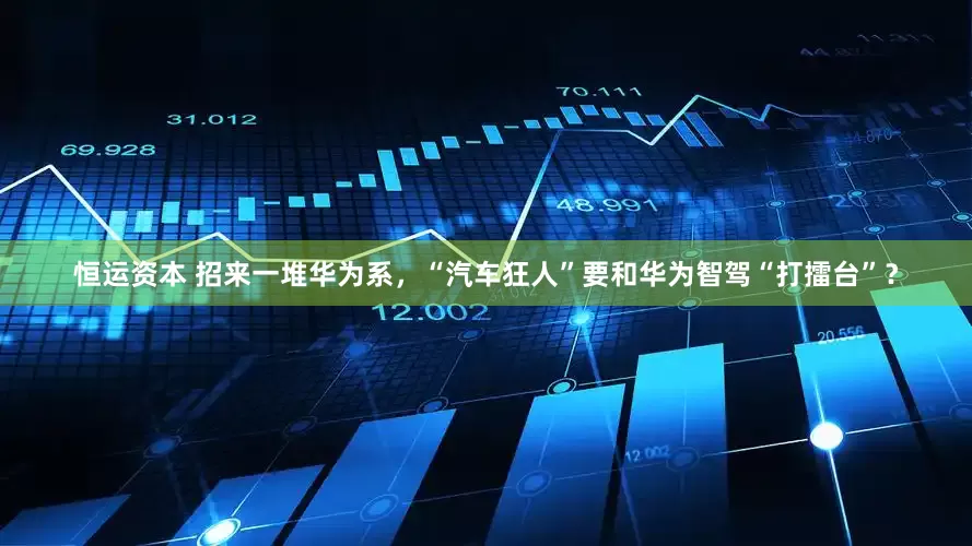 恒运资本 招来一堆华为系，“汽车狂人”要和华为智驾“打擂台”？