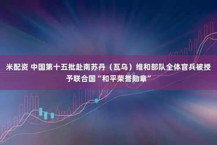 米配资 中国第十五批赴南苏丹（瓦乌）维和部队全体官兵被授予联合国“和平荣誉勋章”