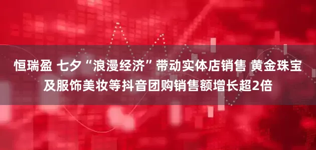 恒瑞盈 七夕“浪漫经济”带动实体店销售 黄金珠宝及服饰美妆等抖音团购销售额增长超2倍