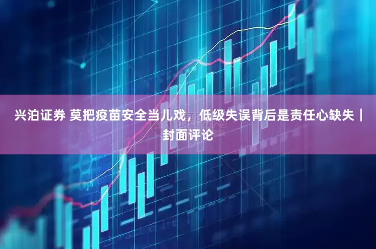 兴泊证券 莫把疫苗安全当儿戏，低级失误背后是责任心缺失｜封面评论